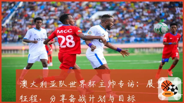 澳大利亚队世界杯主帅专访：展望征程，分享备战计划与目标