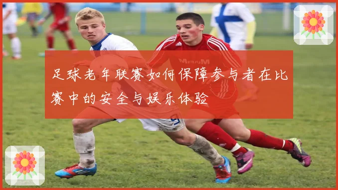 足球老年联赛如何保障参与者在比赛中的安全与娱乐体验