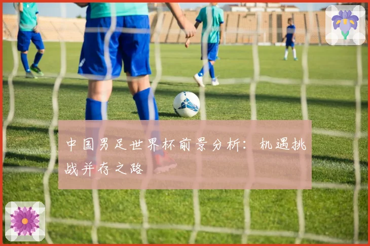 中国男足世界杯前景分析：机遇挑战并存之路