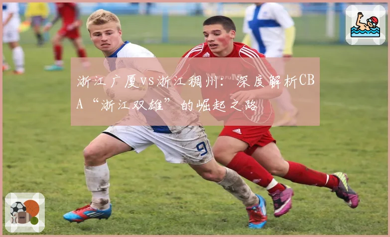 浙江广厦vs浙江稠州：深度解析CBA“浙江双雄”的崛起之路