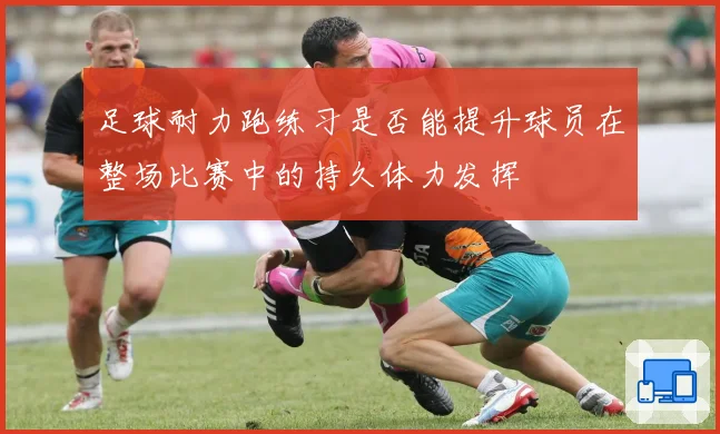 足球耐力跑练习是否能提升球员在整场比赛中的持久体力发挥