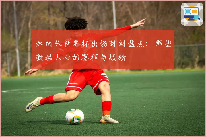 加纳队世界杯出场时刻盘点：那些激动人心的赛程与战绩
