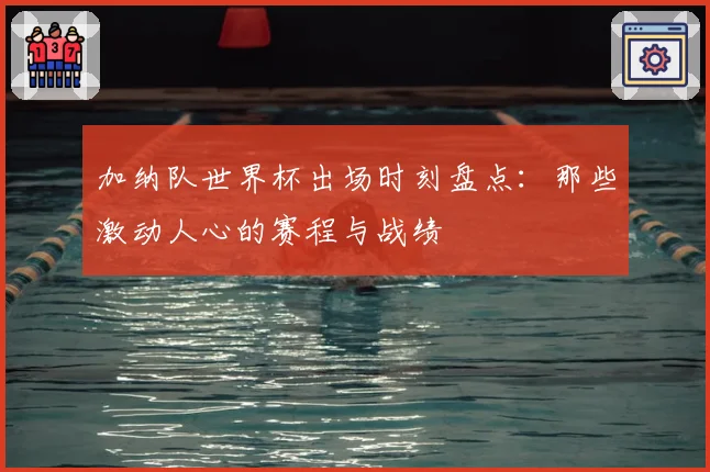 加纳队世界杯出场时刻盘点：那些激动人心的赛程与战绩