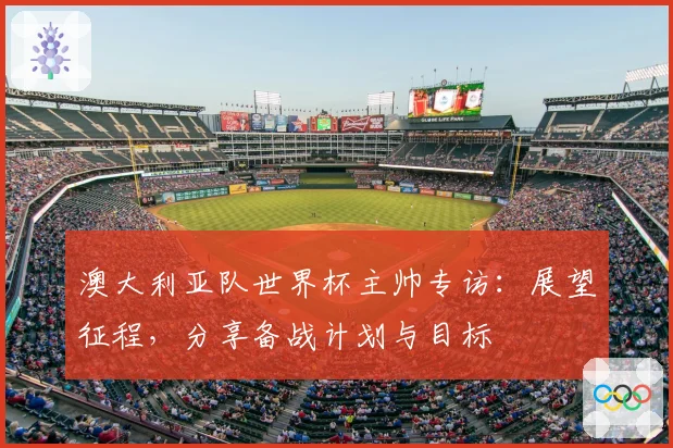 澳大利亚队世界杯主帅专访：展望征程，分享备战计划与目标
